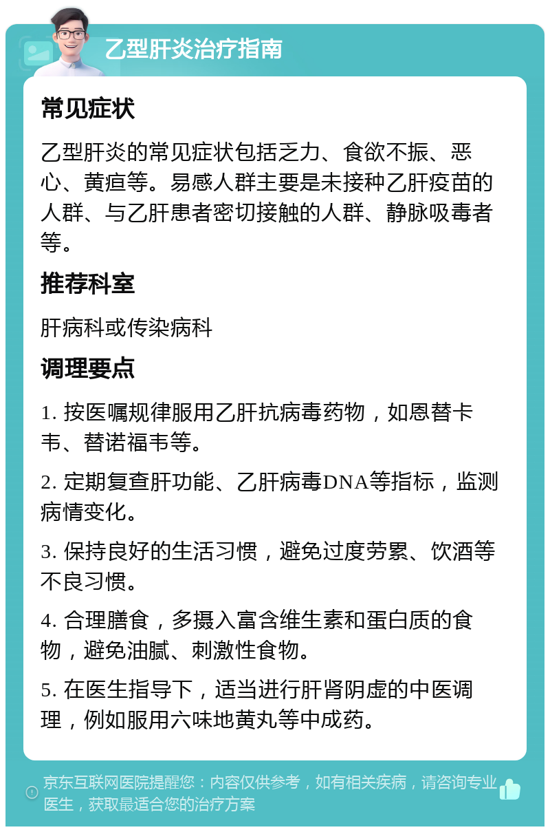 乙型肝炎治疗指南 常见症状 乙型肝炎的常见症状包括乏力、食欲不振、恶心、黄疸等。易感人群主要是未接种乙肝疫苗的人群、与乙肝患者密切接触的人群、静脉吸毒者等。 推荐科室 肝病科或传染病科 调理要点 1. 按医嘱规律服用乙肝抗病毒药物，如恩替卡韦、替诺福韦等。 2. 定期复查肝功能、乙肝病毒DNA等指标，监测病情变化。 3. 保持良好的生活习惯，避免过度劳累、饮酒等不良习惯。 4. 合理膳食，多摄入富含维生素和蛋白质的食物，避免油腻、刺激性食物。 5. 在医生指导下，适当进行肝肾阴虚的中医调理，例如服用六味地黄丸等中成药。