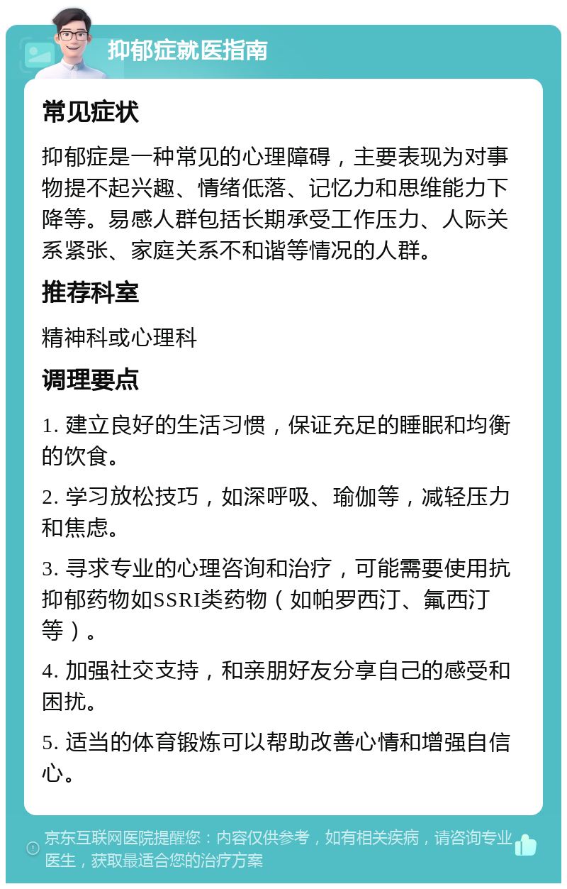 抑郁症就医指南 常见症状 抑郁症是一种常见的心理障碍，主要表现为对事物提不起兴趣、情绪低落、记忆力和思维能力下降等。易感人群包括长期承受工作压力、人际关系紧张、家庭关系不和谐等情况的人群。 推荐科室 精神科或心理科 调理要点 1. 建立良好的生活习惯，保证充足的睡眠和均衡的饮食。 2. 学习放松技巧，如深呼吸、瑜伽等，减轻压力和焦虑。 3. 寻求专业的心理咨询和治疗，可能需要使用抗抑郁药物如SSRI类药物（如帕罗西汀、氟西汀等）。 4. 加强社交支持，和亲朋好友分享自己的感受和困扰。 5. 适当的体育锻炼可以帮助改善心情和增强自信心。