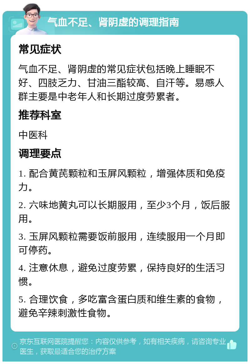 气血不足、肾阴虚的调理指南 常见症状 气血不足、肾阴虚的常见症状包括晚上睡眠不好、四肢乏力、甘油三酯较高、自汗等。易感人群主要是中老年人和长期过度劳累者。 推荐科室 中医科 调理要点 1. 配合黄芪颗粒和玉屏风颗粒，增强体质和免疫力。 2. 六味地黄丸可以长期服用，至少3个月，饭后服用。 3. 玉屏风颗粒需要饭前服用，连续服用一个月即可停药。 4. 注意休息，避免过度劳累，保持良好的生活习惯。 5. 合理饮食，多吃富含蛋白质和维生素的食物，避免辛辣刺激性食物。