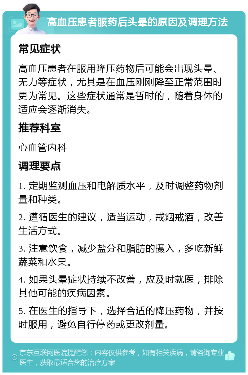 高血压患者服药后头晕的原因及调理方法 常见症状 高血压患者在服用降压药物后可能会出现头晕、无力等症状，尤其是在血压刚刚降至正常范围时更为常见。这些症状通常是暂时的，随着身体的适应会逐渐消失。 推荐科室 心血管内科 调理要点 1. 定期监测血压和电解质水平，及时调整药物剂量和种类。 2. 遵循医生的建议，适当运动，戒烟戒酒，改善生活方式。 3. 注意饮食，减少盐分和脂肪的摄入，多吃新鲜蔬菜和水果。 4. 如果头晕症状持续不改善，应及时就医，排除其他可能的疾病因素。 5. 在医生的指导下，选择合适的降压药物，并按时服用，避免自行停药或更改剂量。