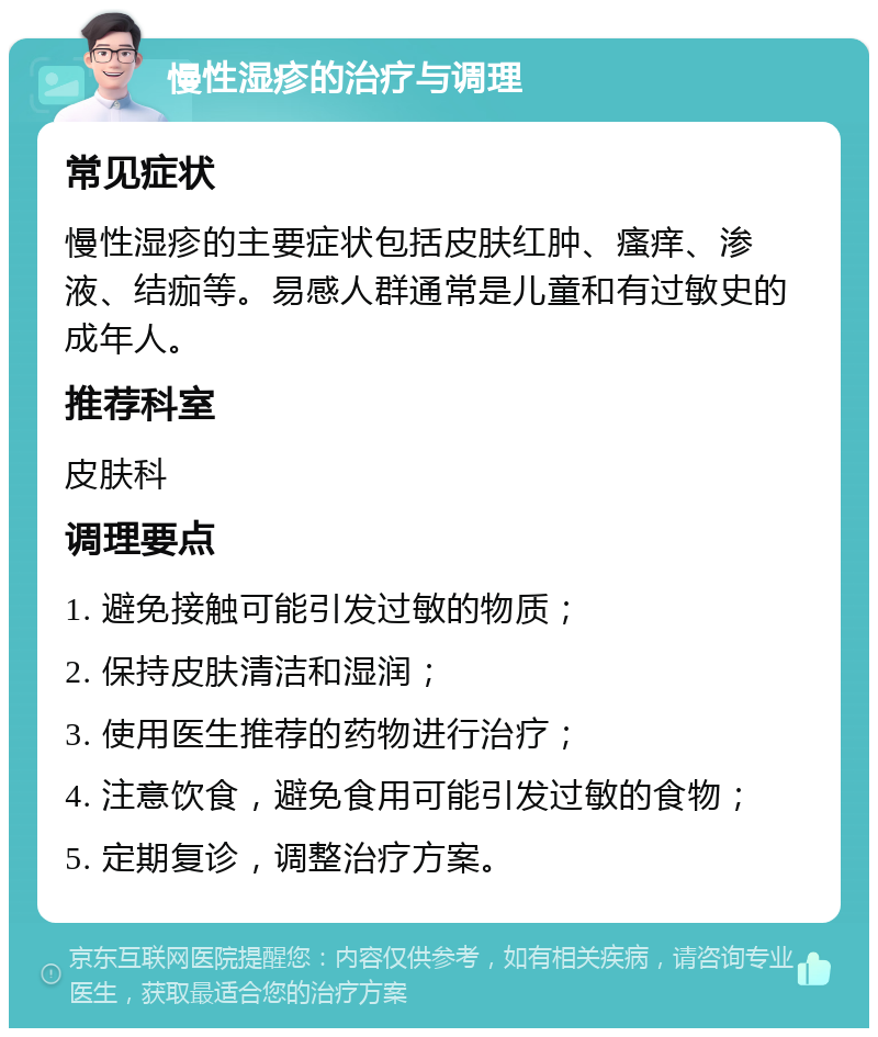 慢性湿疹的治疗与调理 常见症状 慢性湿疹的主要症状包括皮肤红肿、瘙痒、渗液、结痂等。易感人群通常是儿童和有过敏史的成年人。 推荐科室 皮肤科 调理要点 1. 避免接触可能引发过敏的物质； 2. 保持皮肤清洁和湿润； 3. 使用医生推荐的药物进行治疗； 4. 注意饮食，避免食用可能引发过敏的食物； 5. 定期复诊，调整治疗方案。