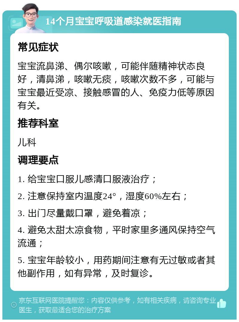 14个月宝宝呼吸道感染就医指南 常见症状 宝宝流鼻涕、偶尔咳嗽，可能伴随精神状态良好，清鼻涕，咳嗽无痰，咳嗽次数不多，可能与宝宝最近受凉、接触感冒的人、免疫力低等原因有关。 推荐科室 儿科 调理要点 1. 给宝宝口服儿感清口服液治疗； 2. 注意保持室内温度24°，湿度60%左右； 3. 出门尽量戴口罩，避免着凉； 4. 避免太甜太凉食物，平时家里多通风保持空气流通； 5. 宝宝年龄较小，用药期间注意有无过敏或者其他副作用，如有异常，及时复诊。