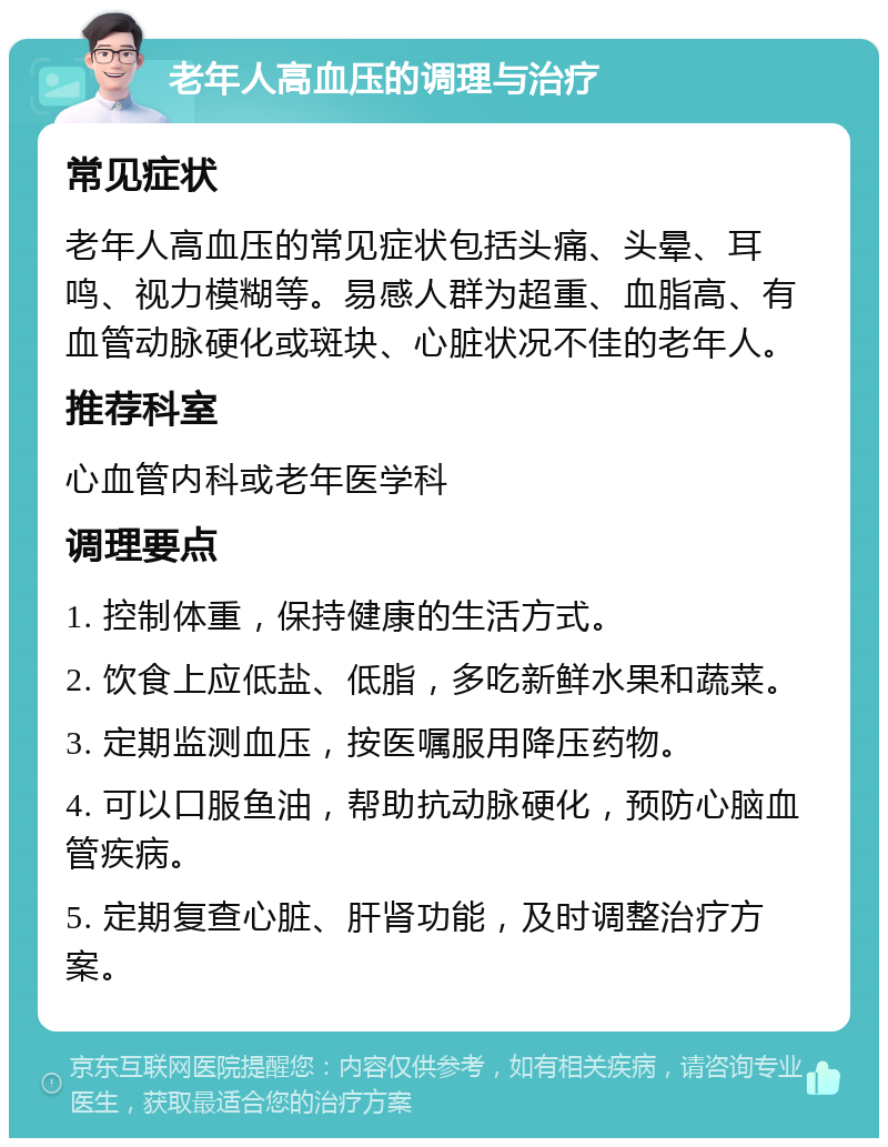 老年人高血压的调理与治疗 常见症状 老年人高血压的常见症状包括头痛、头晕、耳鸣、视力模糊等。易感人群为超重、血脂高、有血管动脉硬化或斑块、心脏状况不佳的老年人。 推荐科室 心血管内科或老年医学科 调理要点 1. 控制体重，保持健康的生活方式。 2. 饮食上应低盐、低脂，多吃新鲜水果和蔬菜。 3. 定期监测血压，按医嘱服用降压药物。 4. 可以口服鱼油，帮助抗动脉硬化，预防心脑血管疾病。 5. 定期复查心脏、肝肾功能，及时调整治疗方案。