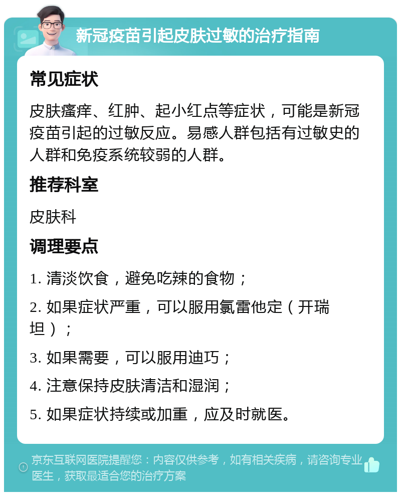 新冠疫苗引起皮肤过敏的治疗指南 常见症状 皮肤瘙痒、红肿、起小红点等症状，可能是新冠疫苗引起的过敏反应。易感人群包括有过敏史的人群和免疫系统较弱的人群。 推荐科室 皮肤科 调理要点 1. 清淡饮食，避免吃辣的食物； 2. 如果症状严重，可以服用氯雷他定（开瑞坦）； 3. 如果需要，可以服用迪巧； 4. 注意保持皮肤清洁和湿润； 5. 如果症状持续或加重，应及时就医。