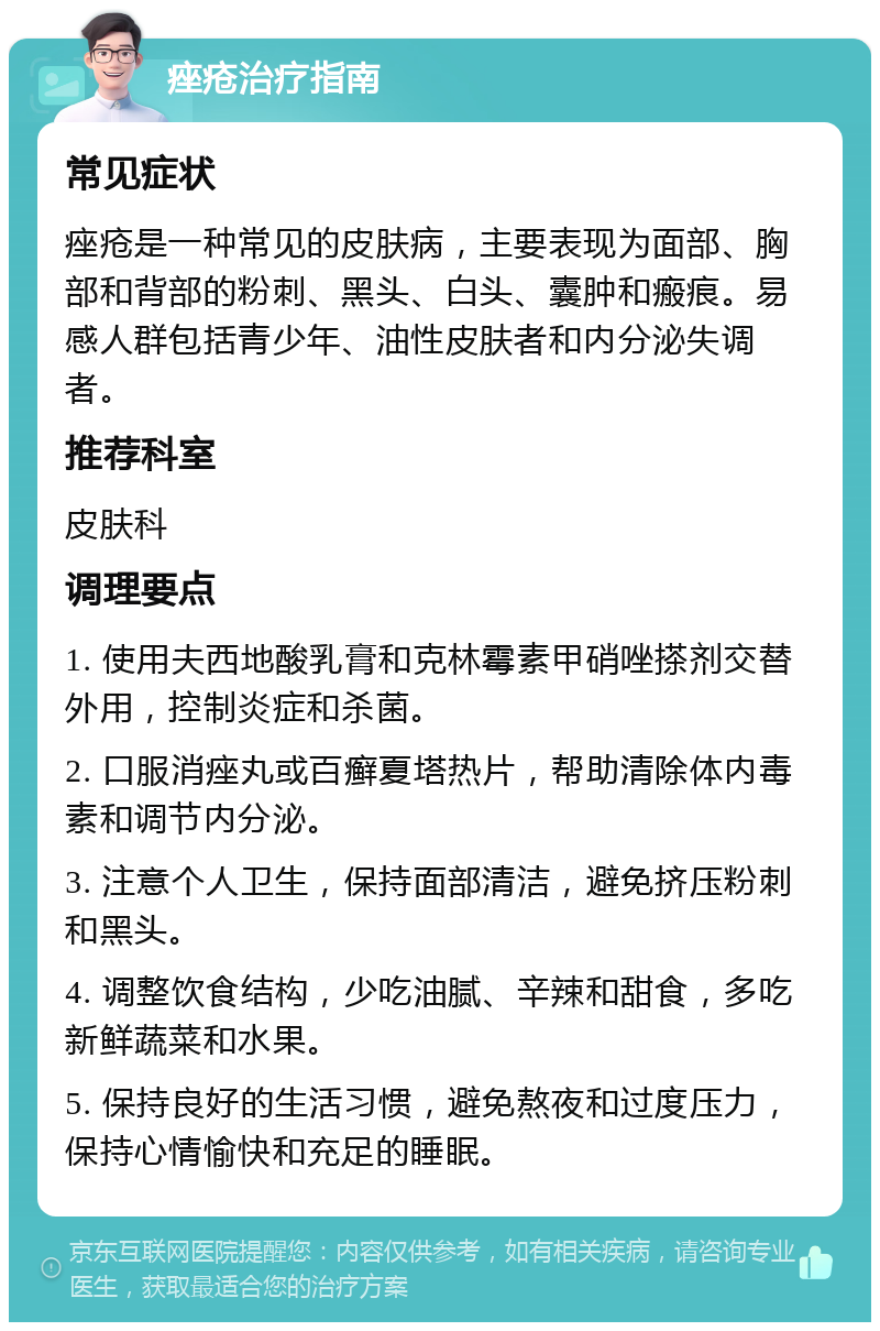 痤疮治疗指南 常见症状 痤疮是一种常见的皮肤病，主要表现为面部、胸部和背部的粉刺、黑头、白头、囊肿和瘢痕。易感人群包括青少年、油性皮肤者和内分泌失调者。 推荐科室 皮肤科 调理要点 1. 使用夫西地酸乳膏和克林霉素甲硝唑搽剂交替外用，控制炎症和杀菌。 2. 口服消痤丸或百癣夏塔热片，帮助清除体内毒素和调节内分泌。 3. 注意个人卫生，保持面部清洁，避免挤压粉刺和黑头。 4. 调整饮食结构，少吃油腻、辛辣和甜食，多吃新鲜蔬菜和水果。 5. 保持良好的生活习惯，避免熬夜和过度压力，保持心情愉快和充足的睡眠。