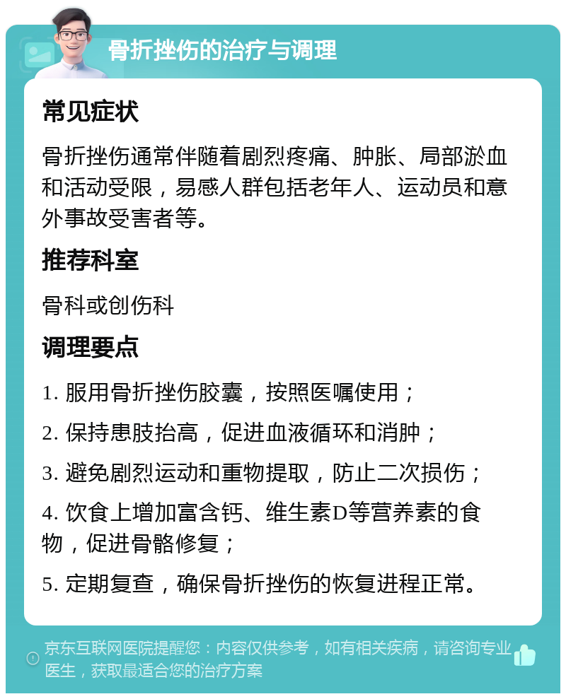 骨折挫伤的治疗与调理 常见症状 骨折挫伤通常伴随着剧烈疼痛、肿胀、局部淤血和活动受限，易感人群包括老年人、运动员和意外事故受害者等。 推荐科室 骨科或创伤科 调理要点 1. 服用骨折挫伤胶囊，按照医嘱使用； 2. 保持患肢抬高，促进血液循环和消肿； 3. 避免剧烈运动和重物提取，防止二次损伤； 4. 饮食上增加富含钙、维生素D等营养素的食物，促进骨骼修复； 5. 定期复查，确保骨折挫伤的恢复进程正常。