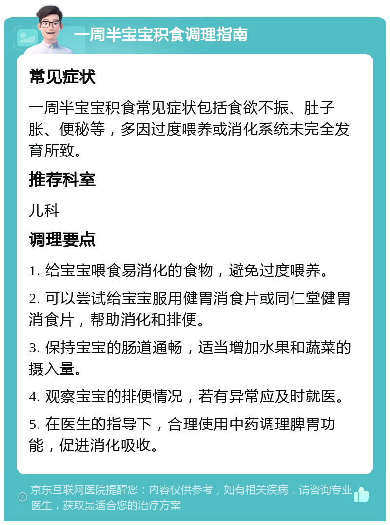 一周半宝宝积食调理指南 常见症状 一周半宝宝积食常见症状包括食欲不振、肚子胀、便秘等，多因过度喂养或消化系统未完全发育所致。 推荐科室 儿科 调理要点 1. 给宝宝喂食易消化的食物，避免过度喂养。 2. 可以尝试给宝宝服用健胃消食片或同仁堂健胃消食片，帮助消化和排便。 3. 保持宝宝的肠道通畅，适当增加水果和蔬菜的摄入量。 4. 观察宝宝的排便情况，若有异常应及时就医。 5. 在医生的指导下，合理使用中药调理脾胃功能，促进消化吸收。