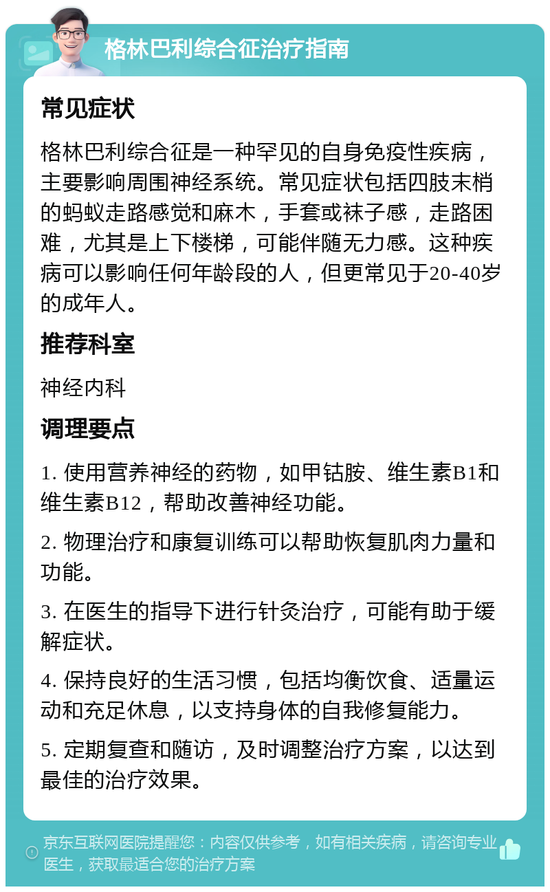 格林巴利综合征治疗指南 常见症状 格林巴利综合征是一种罕见的自身免疫性疾病，主要影响周围神经系统。常见症状包括四肢末梢的蚂蚁走路感觉和麻木，手套或袜子感，走路困难，尤其是上下楼梯，可能伴随无力感。这种疾病可以影响任何年龄段的人，但更常见于20-40岁的成年人。 推荐科室 神经内科 调理要点 1. 使用营养神经的药物，如甲钴胺、维生素B1和维生素B12，帮助改善神经功能。 2. 物理治疗和康复训练可以帮助恢复肌肉力量和功能。 3. 在医生的指导下进行针灸治疗，可能有助于缓解症状。 4. 保持良好的生活习惯，包括均衡饮食、适量运动和充足休息，以支持身体的自我修复能力。 5. 定期复查和随访，及时调整治疗方案，以达到最佳的治疗效果。