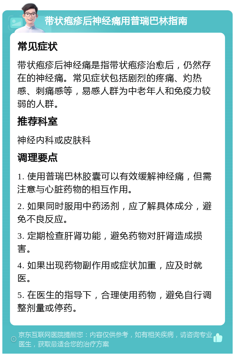 带状疱疹后神经痛用普瑞巴林指南 常见症状 带状疱疹后神经痛是指带状疱疹治愈后，仍然存在的神经痛。常见症状包括剧烈的疼痛、灼热感、刺痛感等，易感人群为中老年人和免疫力较弱的人群。 推荐科室 神经内科或皮肤科 调理要点 1. 使用普瑞巴林胶囊可以有效缓解神经痛，但需注意与心脏药物的相互作用。 2. 如果同时服用中药汤剂，应了解具体成分，避免不良反应。 3. 定期检查肝肾功能，避免药物对肝肾造成损害。 4. 如果出现药物副作用或症状加重，应及时就医。 5. 在医生的指导下，合理使用药物，避免自行调整剂量或停药。