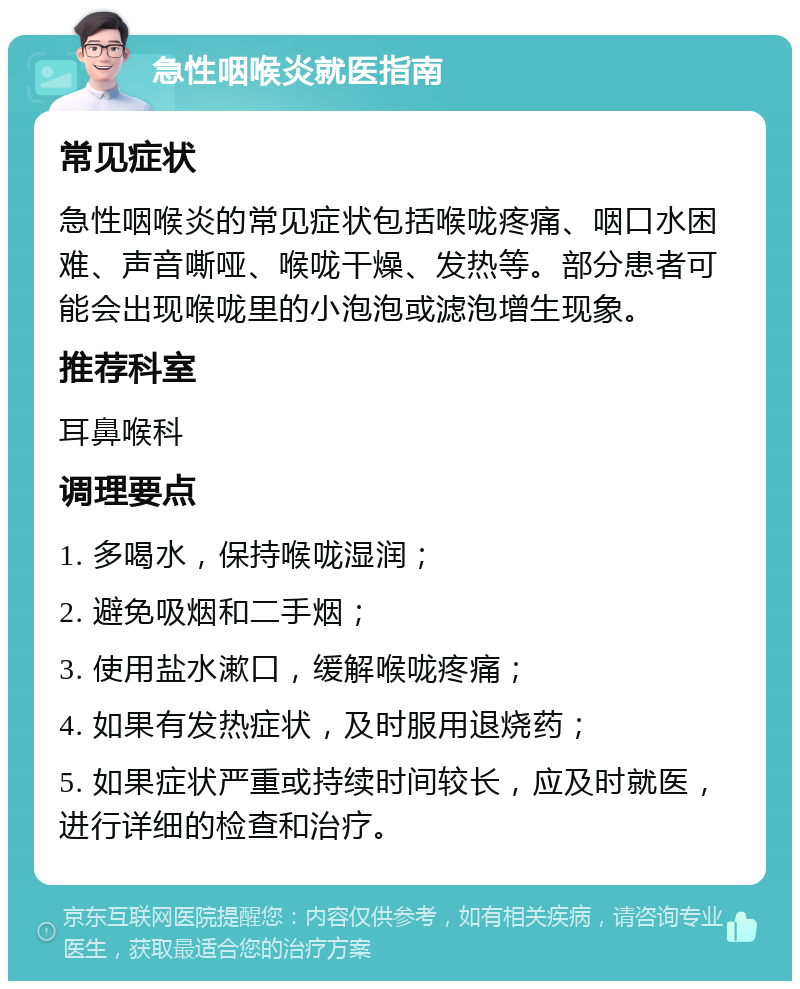 急性咽喉炎就医指南 常见症状 急性咽喉炎的常见症状包括喉咙疼痛、咽口水困难、声音嘶哑、喉咙干燥、发热等。部分患者可能会出现喉咙里的小泡泡或滤泡增生现象。 推荐科室 耳鼻喉科 调理要点 1. 多喝水，保持喉咙湿润； 2. 避免吸烟和二手烟； 3. 使用盐水漱口，缓解喉咙疼痛； 4. 如果有发热症状，及时服用退烧药； 5. 如果症状严重或持续时间较长，应及时就医，进行详细的检查和治疗。