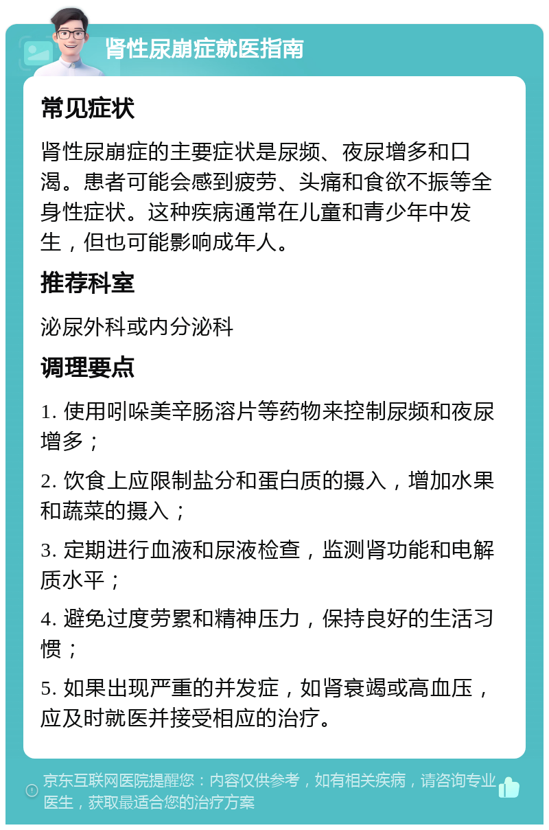 肾性尿崩症就医指南 常见症状 肾性尿崩症的主要症状是尿频、夜尿增多和口渴。患者可能会感到疲劳、头痛和食欲不振等全身性症状。这种疾病通常在儿童和青少年中发生，但也可能影响成年人。 推荐科室 泌尿外科或内分泌科 调理要点 1. 使用吲哚美辛肠溶片等药物来控制尿频和夜尿增多； 2. 饮食上应限制盐分和蛋白质的摄入，增加水果和蔬菜的摄入； 3. 定期进行血液和尿液检查，监测肾功能和电解质水平； 4. 避免过度劳累和精神压力，保持良好的生活习惯； 5. 如果出现严重的并发症，如肾衰竭或高血压，应及时就医并接受相应的治疗。