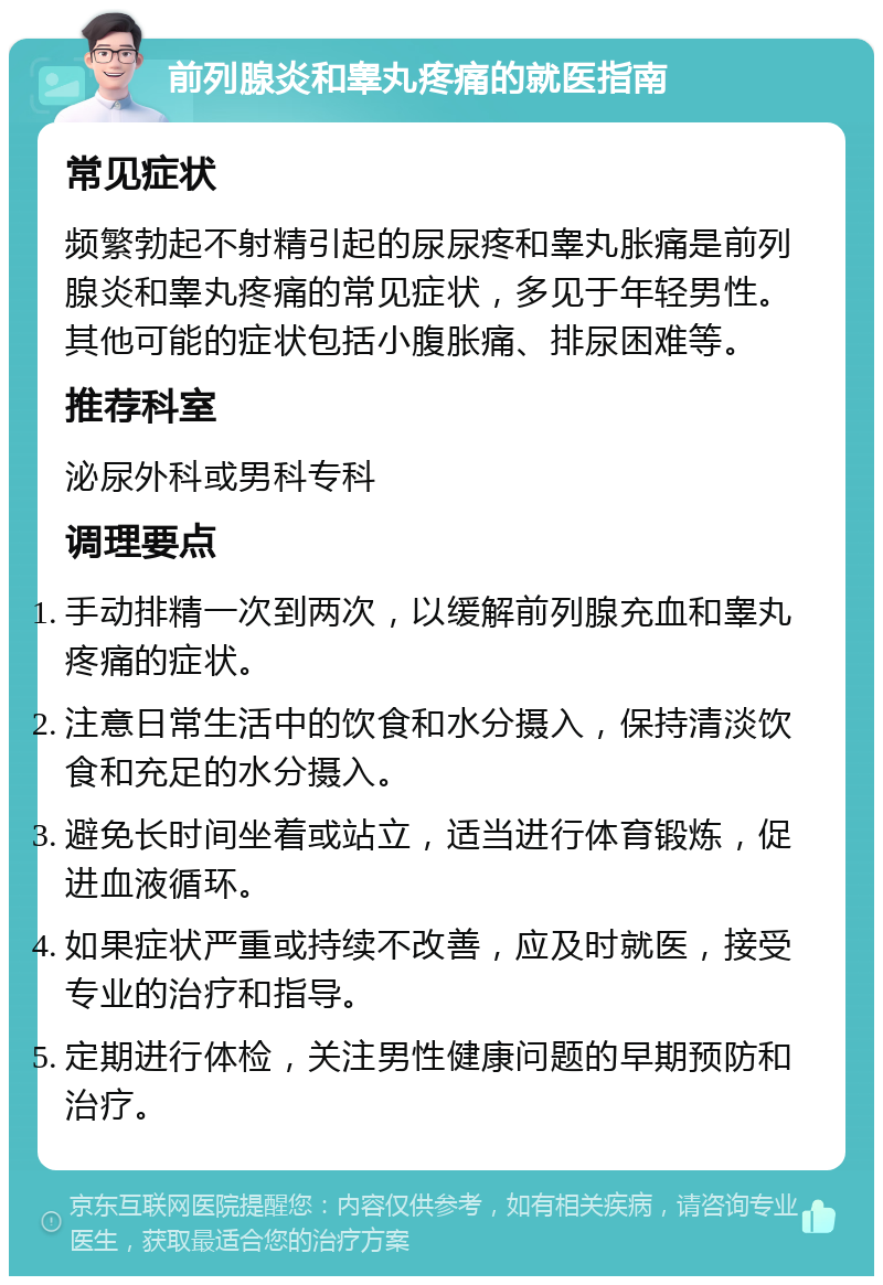 前列腺炎和睾丸疼痛的就医指南 常见症状 频繁勃起不射精引起的尿尿疼和睾丸胀痛是前列腺炎和睾丸疼痛的常见症状，多见于年轻男性。其他可能的症状包括小腹胀痛、排尿困难等。 推荐科室 泌尿外科或男科专科 调理要点 手动排精一次到两次，以缓解前列腺充血和睾丸疼痛的症状。 注意日常生活中的饮食和水分摄入，保持清淡饮食和充足的水分摄入。 避免长时间坐着或站立，适当进行体育锻炼，促进血液循环。 如果症状严重或持续不改善，应及时就医，接受专业的治疗和指导。 定期进行体检，关注男性健康问题的早期预防和治疗。