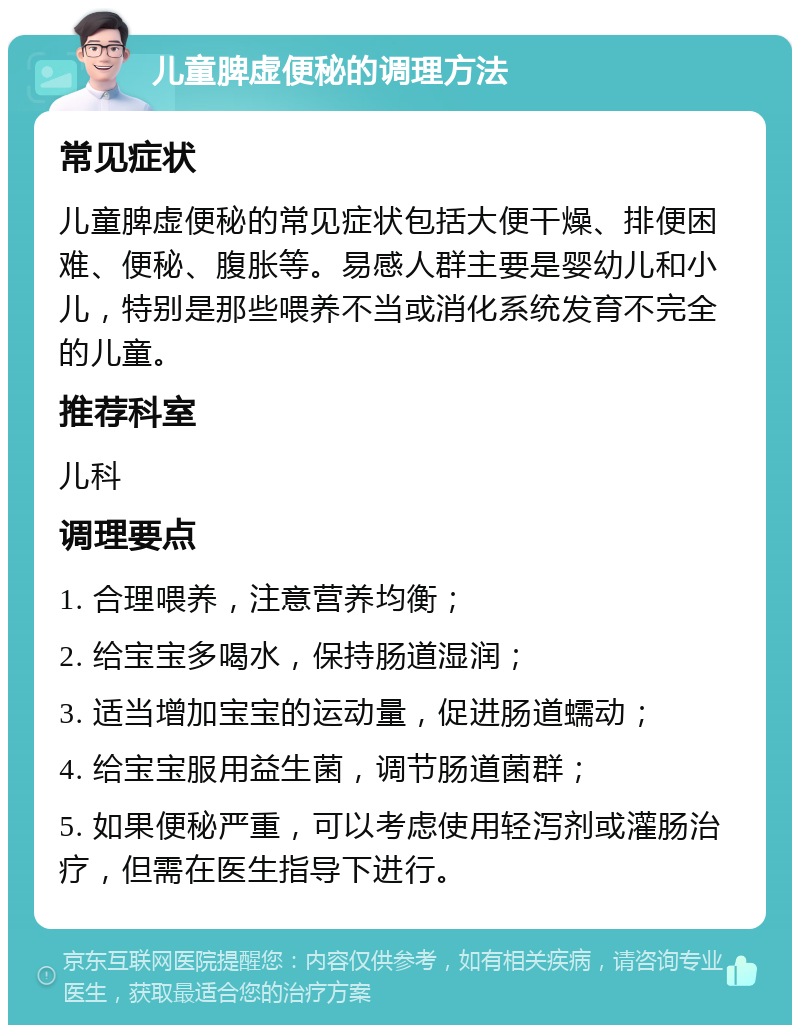 儿童脾虚便秘的调理方法 常见症状 儿童脾虚便秘的常见症状包括大便干燥、排便困难、便秘、腹胀等。易感人群主要是婴幼儿和小儿，特别是那些喂养不当或消化系统发育不完全的儿童。 推荐科室 儿科 调理要点 1. 合理喂养，注意营养均衡； 2. 给宝宝多喝水，保持肠道湿润； 3. 适当增加宝宝的运动量，促进肠道蠕动； 4. 给宝宝服用益生菌，调节肠道菌群； 5. 如果便秘严重，可以考虑使用轻泻剂或灌肠治疗，但需在医生指导下进行。