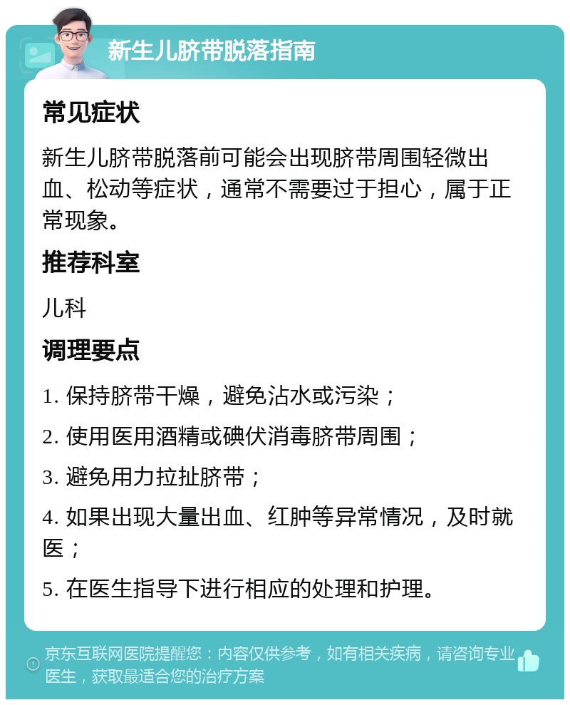 新生儿脐带脱落指南 常见症状 新生儿脐带脱落前可能会出现脐带周围轻微出血、松动等症状，通常不需要过于担心，属于正常现象。 推荐科室 儿科 调理要点 1. 保持脐带干燥，避免沾水或污染； 2. 使用医用酒精或碘伏消毒脐带周围； 3. 避免用力拉扯脐带； 4. 如果出现大量出血、红肿等异常情况，及时就医； 5. 在医生指导下进行相应的处理和护理。