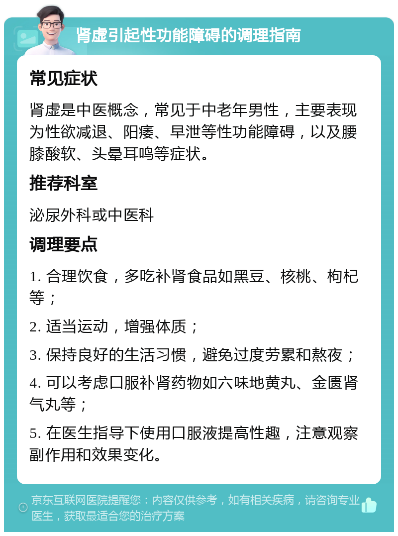 肾虚引起性功能障碍的调理指南 常见症状 肾虚是中医概念，常见于中老年男性，主要表现为性欲减退、阳痿、早泄等性功能障碍，以及腰膝酸软、头晕耳鸣等症状。 推荐科室 泌尿外科或中医科 调理要点 1. 合理饮食，多吃补肾食品如黑豆、核桃、枸杞等； 2. 适当运动，增强体质； 3. 保持良好的生活习惯，避免过度劳累和熬夜； 4. 可以考虑口服补肾药物如六味地黄丸、金匮肾气丸等； 5. 在医生指导下使用口服液提高性趣，注意观察副作用和效果变化。