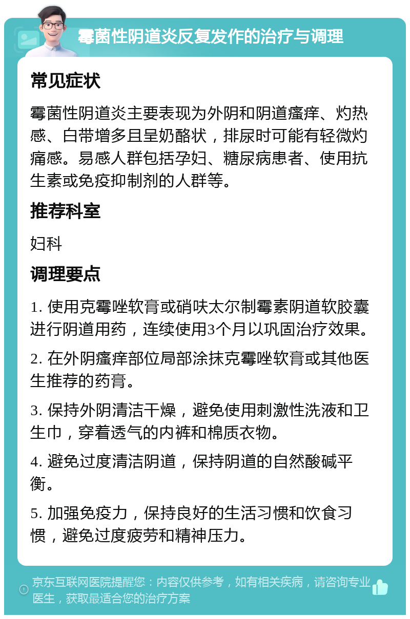 霉菌性阴道炎反复发作的治疗与调理 常见症状 霉菌性阴道炎主要表现为外阴和阴道瘙痒、灼热感、白带增多且呈奶酪状，排尿时可能有轻微灼痛感。易感人群包括孕妇、糖尿病患者、使用抗生素或免疫抑制剂的人群等。 推荐科室 妇科 调理要点 1. 使用克霉唑软膏或硝呋太尔制霉素阴道软胶囊进行阴道用药，连续使用3个月以巩固治疗效果。 2. 在外阴瘙痒部位局部涂抹克霉唑软膏或其他医生推荐的药膏。 3. 保持外阴清洁干燥，避免使用刺激性洗液和卫生巾，穿着透气的内裤和棉质衣物。 4. 避免过度清洁阴道，保持阴道的自然酸碱平衡。 5. 加强免疫力，保持良好的生活习惯和饮食习惯，避免过度疲劳和精神压力。