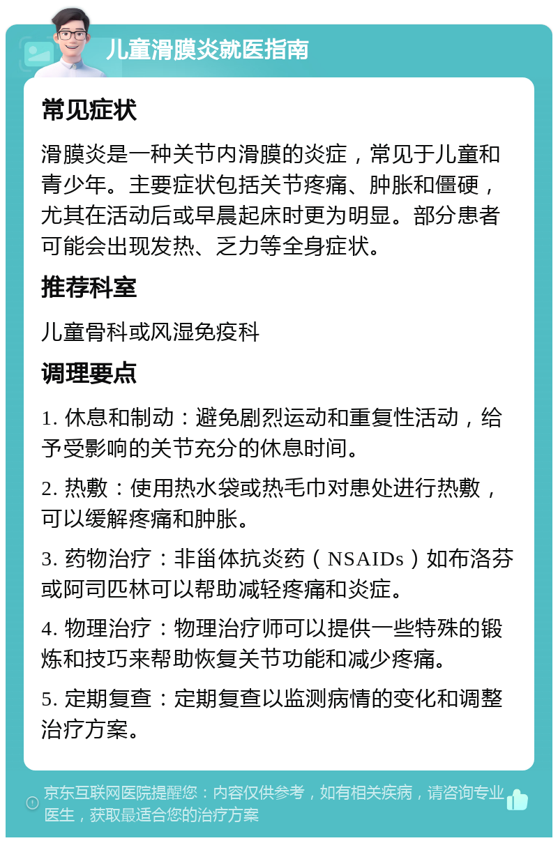 儿童滑膜炎就医指南 常见症状 滑膜炎是一种关节内滑膜的炎症，常见于儿童和青少年。主要症状包括关节疼痛、肿胀和僵硬，尤其在活动后或早晨起床时更为明显。部分患者可能会出现发热、乏力等全身症状。 推荐科室 儿童骨科或风湿免疫科 调理要点 1. 休息和制动：避免剧烈运动和重复性活动，给予受影响的关节充分的休息时间。 2. 热敷：使用热水袋或热毛巾对患处进行热敷，可以缓解疼痛和肿胀。 3. 药物治疗：非甾体抗炎药（NSAIDs）如布洛芬或阿司匹林可以帮助减轻疼痛和炎症。 4. 物理治疗：物理治疗师可以提供一些特殊的锻炼和技巧来帮助恢复关节功能和减少疼痛。 5. 定期复查：定期复查以监测病情的变化和调整治疗方案。