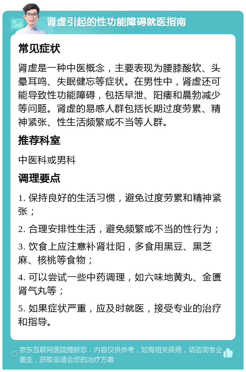 肾虚引起的性功能障碍就医指南 常见症状 肾虚是一种中医概念，主要表现为腰膝酸软、头晕耳鸣、失眠健忘等症状。在男性中，肾虚还可能导致性功能障碍，包括早泄、阳痿和晨勃减少等问题。肾虚的易感人群包括长期过度劳累、精神紧张、性生活频繁或不当等人群。 推荐科室 中医科或男科 调理要点 1. 保持良好的生活习惯，避免过度劳累和精神紧张； 2. 合理安排性生活，避免频繁或不当的性行为； 3. 饮食上应注意补肾壮阳，多食用黑豆、黑芝麻、核桃等食物； 4. 可以尝试一些中药调理，如六味地黄丸、金匮肾气丸等； 5. 如果症状严重，应及时就医，接受专业的治疗和指导。