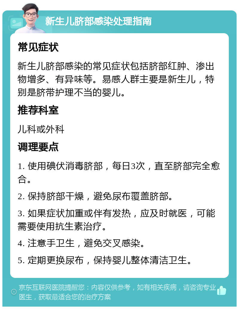 新生儿脐部感染处理指南 常见症状 新生儿脐部感染的常见症状包括脐部红肿、渗出物增多、有异味等。易感人群主要是新生儿，特别是脐带护理不当的婴儿。 推荐科室 儿科或外科 调理要点 1. 使用碘伏消毒脐部，每日3次，直至脐部完全愈合。 2. 保持脐部干燥，避免尿布覆盖脐部。 3. 如果症状加重或伴有发热，应及时就医，可能需要使用抗生素治疗。 4. 注意手卫生，避免交叉感染。 5. 定期更换尿布，保持婴儿整体清洁卫生。