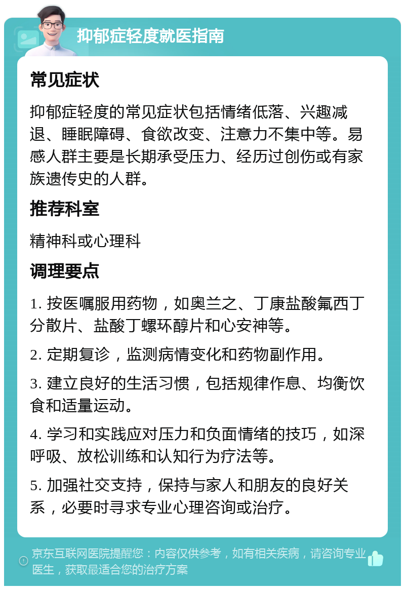 抑郁症轻度就医指南 常见症状 抑郁症轻度的常见症状包括情绪低落、兴趣减退、睡眠障碍、食欲改变、注意力不集中等。易感人群主要是长期承受压力、经历过创伤或有家族遗传史的人群。 推荐科室 精神科或心理科 调理要点 1. 按医嘱服用药物，如奥兰之、丁康盐酸氟西丁分散片、盐酸丁螺环醇片和心安神等。 2. 定期复诊，监测病情变化和药物副作用。 3. 建立良好的生活习惯，包括规律作息、均衡饮食和适量运动。 4. 学习和实践应对压力和负面情绪的技巧，如深呼吸、放松训练和认知行为疗法等。 5. 加强社交支持，保持与家人和朋友的良好关系，必要时寻求专业心理咨询或治疗。