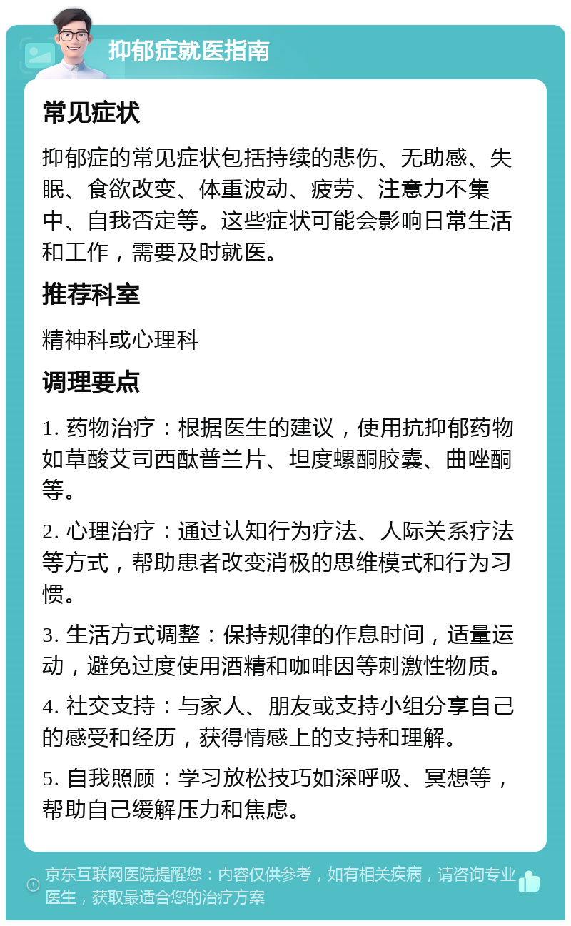 抑郁症就医指南 常见症状 抑郁症的常见症状包括持续的悲伤、无助感、失眠、食欲改变、体重波动、疲劳、注意力不集中、自我否定等。这些症状可能会影响日常生活和工作，需要及时就医。 推荐科室 精神科或心理科 调理要点 1. 药物治疗：根据医生的建议，使用抗抑郁药物如草酸艾司西酞普兰片、坦度螺酮胶囊、曲唑酮等。 2. 心理治疗：通过认知行为疗法、人际关系疗法等方式，帮助患者改变消极的思维模式和行为习惯。 3. 生活方式调整：保持规律的作息时间，适量运动，避免过度使用酒精和咖啡因等刺激性物质。 4. 社交支持：与家人、朋友或支持小组分享自己的感受和经历，获得情感上的支持和理解。 5. 自我照顾：学习放松技巧如深呼吸、冥想等，帮助自己缓解压力和焦虑。