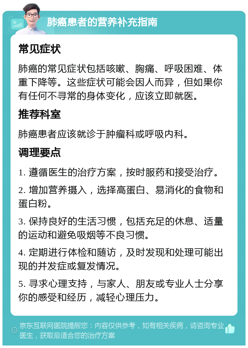 肺癌患者的营养补充指南 常见症状 肺癌的常见症状包括咳嗽、胸痛、呼吸困难、体重下降等。这些症状可能会因人而异，但如果你有任何不寻常的身体变化，应该立即就医。 推荐科室 肺癌患者应该就诊于肿瘤科或呼吸内科。 调理要点 1. 遵循医生的治疗方案，按时服药和接受治疗。 2. 增加营养摄入，选择高蛋白、易消化的食物和蛋白粉。 3. 保持良好的生活习惯，包括充足的休息、适量的运动和避免吸烟等不良习惯。 4. 定期进行体检和随访，及时发现和处理可能出现的并发症或复发情况。 5. 寻求心理支持，与家人、朋友或专业人士分享你的感受和经历，减轻心理压力。