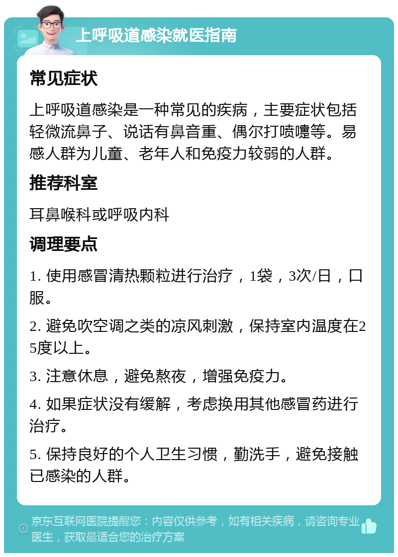 上呼吸道感染就医指南 常见症状 上呼吸道感染是一种常见的疾病，主要症状包括轻微流鼻子、说话有鼻音重、偶尔打喷嚏等。易感人群为儿童、老年人和免疫力较弱的人群。 推荐科室 耳鼻喉科或呼吸内科 调理要点 1. 使用感冒清热颗粒进行治疗，1袋，3次/日，口服。 2. 避免吹空调之类的凉风刺激，保持室内温度在25度以上。 3. 注意休息，避免熬夜，增强免疫力。 4. 如果症状没有缓解，考虑换用其他感冒药进行治疗。 5. 保持良好的个人卫生习惯，勤洗手，避免接触已感染的人群。