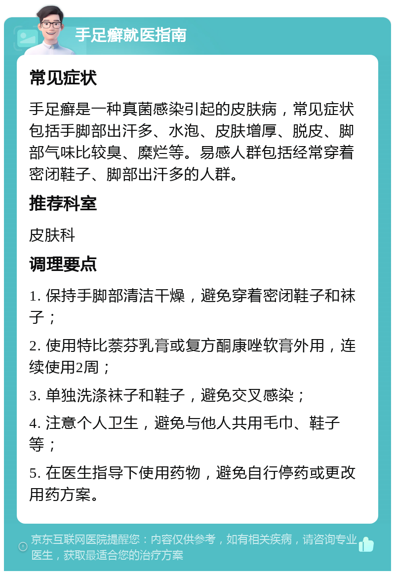 手足癣就医指南 常见症状 手足癣是一种真菌感染引起的皮肤病，常见症状包括手脚部出汗多、水泡、皮肤增厚、脱皮、脚部气味比较臭、糜烂等。易感人群包括经常穿着密闭鞋子、脚部出汗多的人群。 推荐科室 皮肤科 调理要点 1. 保持手脚部清洁干燥，避免穿着密闭鞋子和袜子； 2. 使用特比萘芬乳膏或复方酮康唑软膏外用，连续使用2周； 3. 单独洗涤袜子和鞋子，避免交叉感染； 4. 注意个人卫生，避免与他人共用毛巾、鞋子等； 5. 在医生指导下使用药物，避免自行停药或更改用药方案。