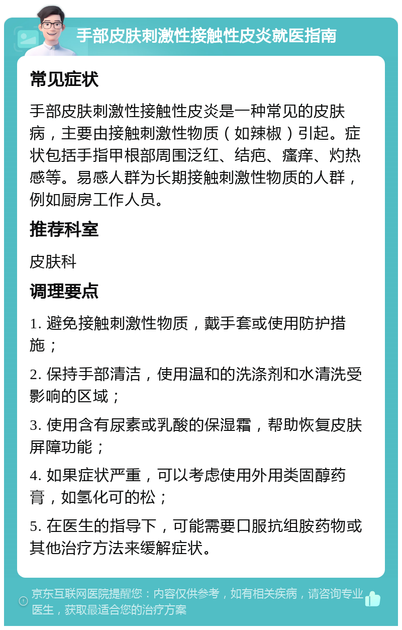 手部皮肤刺激性接触性皮炎就医指南 常见症状 手部皮肤刺激性接触性皮炎是一种常见的皮肤病，主要由接触刺激性物质（如辣椒）引起。症状包括手指甲根部周围泛红、结疤、瘙痒、灼热感等。易感人群为长期接触刺激性物质的人群，例如厨房工作人员。 推荐科室 皮肤科 调理要点 1. 避免接触刺激性物质，戴手套或使用防护措施； 2. 保持手部清洁，使用温和的洗涤剂和水清洗受影响的区域； 3. 使用含有尿素或乳酸的保湿霜，帮助恢复皮肤屏障功能； 4. 如果症状严重，可以考虑使用外用类固醇药膏，如氢化可的松； 5. 在医生的指导下，可能需要口服抗组胺药物或其他治疗方法来缓解症状。