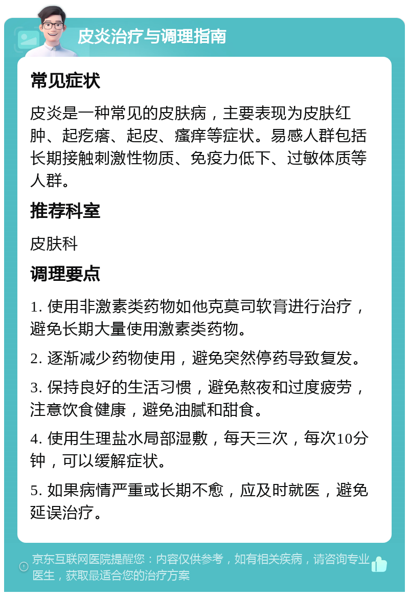 皮炎治疗与调理指南 常见症状 皮炎是一种常见的皮肤病，主要表现为皮肤红肿、起疙瘩、起皮、瘙痒等症状。易感人群包括长期接触刺激性物质、免疫力低下、过敏体质等人群。 推荐科室 皮肤科 调理要点 1. 使用非激素类药物如他克莫司软膏进行治疗，避免长期大量使用激素类药物。 2. 逐渐减少药物使用，避免突然停药导致复发。 3. 保持良好的生活习惯，避免熬夜和过度疲劳，注意饮食健康，避免油腻和甜食。 4. 使用生理盐水局部湿敷，每天三次，每次10分钟，可以缓解症状。 5. 如果病情严重或长期不愈，应及时就医，避免延误治疗。