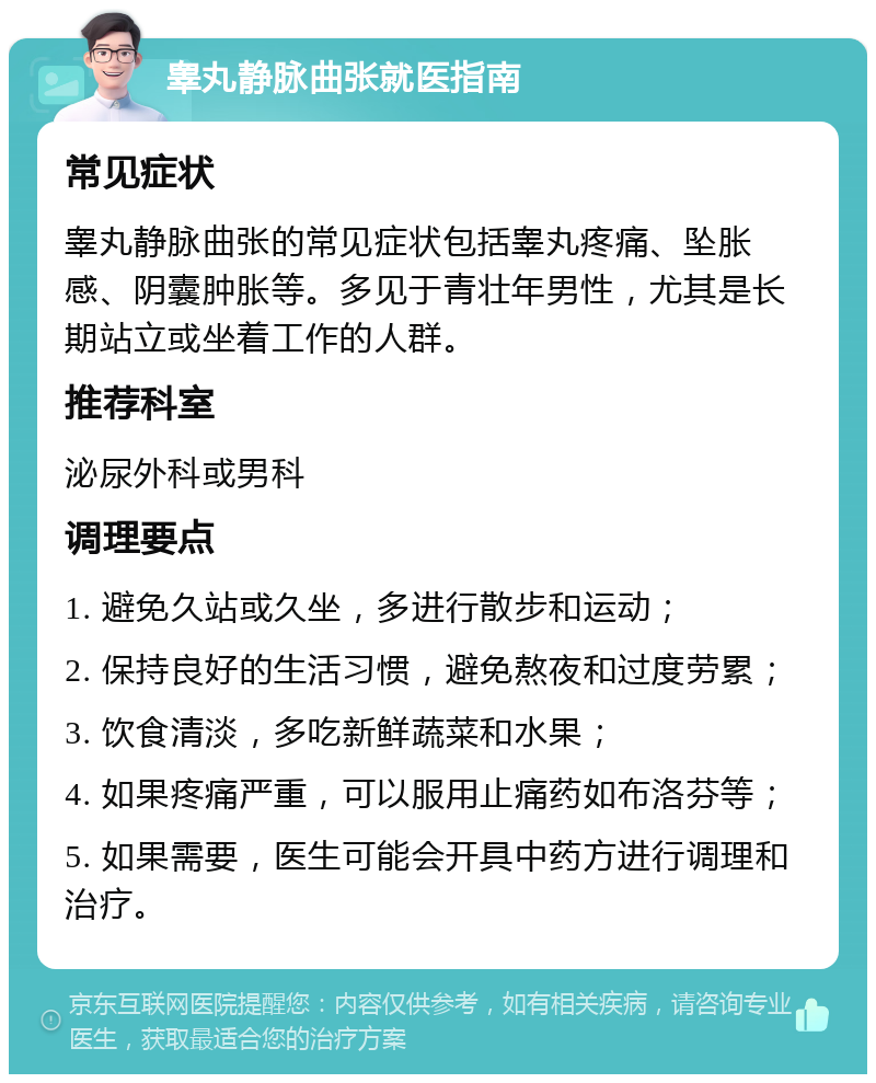 睾丸静脉曲张就医指南 常见症状 睾丸静脉曲张的常见症状包括睾丸疼痛、坠胀感、阴囊肿胀等。多见于青壮年男性，尤其是长期站立或坐着工作的人群。 推荐科室 泌尿外科或男科 调理要点 1. 避免久站或久坐，多进行散步和运动； 2. 保持良好的生活习惯，避免熬夜和过度劳累； 3. 饮食清淡，多吃新鲜蔬菜和水果； 4. 如果疼痛严重，可以服用止痛药如布洛芬等； 5. 如果需要，医生可能会开具中药方进行调理和治疗。