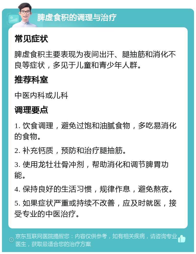 脾虚食积的调理与治疗 常见症状 脾虚食积主要表现为夜间出汗、腿抽筋和消化不良等症状，多见于儿童和青少年人群。 推荐科室 中医内科或儿科 调理要点 1. 饮食调理，避免过饱和油腻食物，多吃易消化的食物。 2. 补充钙质，预防和治疗腿抽筋。 3. 使用龙牡壮骨冲剂，帮助消化和调节脾胃功能。 4. 保持良好的生活习惯，规律作息，避免熬夜。 5. 如果症状严重或持续不改善，应及时就医，接受专业的中医治疗。