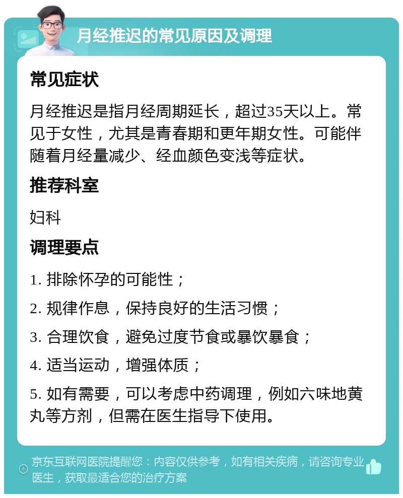 月经推迟的常见原因及调理 常见症状 月经推迟是指月经周期延长，超过35天以上。常见于女性，尤其是青春期和更年期女性。可能伴随着月经量减少、经血颜色变浅等症状。 推荐科室 妇科 调理要点 1. 排除怀孕的可能性； 2. 规律作息，保持良好的生活习惯； 3. 合理饮食，避免过度节食或暴饮暴食； 4. 适当运动，增强体质； 5. 如有需要，可以考虑中药调理，例如六味地黄丸等方剂，但需在医生指导下使用。