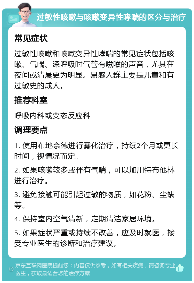 过敏性咳嗽与咳嗽变异性哮喘的区分与治疗 常见症状 过敏性咳嗽和咳嗽变异性哮喘的常见症状包括咳嗽、气喘、深呼吸时气管有嗞嗞的声音，尤其在夜间或清晨更为明显。易感人群主要是儿童和有过敏史的成人。 推荐科室 呼吸内科或变态反应科 调理要点 1. 使用布地奈德进行雾化治疗，持续2个月或更长时间，视情况而定。 2. 如果咳嗽较多或伴有气喘，可以加用特布他林进行治疗。 3. 避免接触可能引起过敏的物质，如花粉、尘螨等。 4. 保持室内空气清新，定期清洁家居环境。 5. 如果症状严重或持续不改善，应及时就医，接受专业医生的诊断和治疗建议。