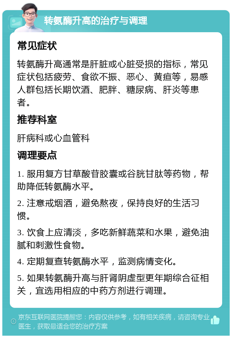 转氨酶升高的治疗与调理 常见症状 转氨酶升高通常是肝脏或心脏受损的指标，常见症状包括疲劳、食欲不振、恶心、黄疸等，易感人群包括长期饮酒、肥胖、糖尿病、肝炎等患者。 推荐科室 肝病科或心血管科 调理要点 1. 服用复方甘草酸苷胶囊或谷胱甘肽等药物，帮助降低转氨酶水平。 2. 注意戒烟酒，避免熬夜，保持良好的生活习惯。 3. 饮食上应清淡，多吃新鲜蔬菜和水果，避免油腻和刺激性食物。 4. 定期复查转氨酶水平，监测病情变化。 5. 如果转氨酶升高与肝肾阴虚型更年期综合征相关，宜选用相应的中药方剂进行调理。