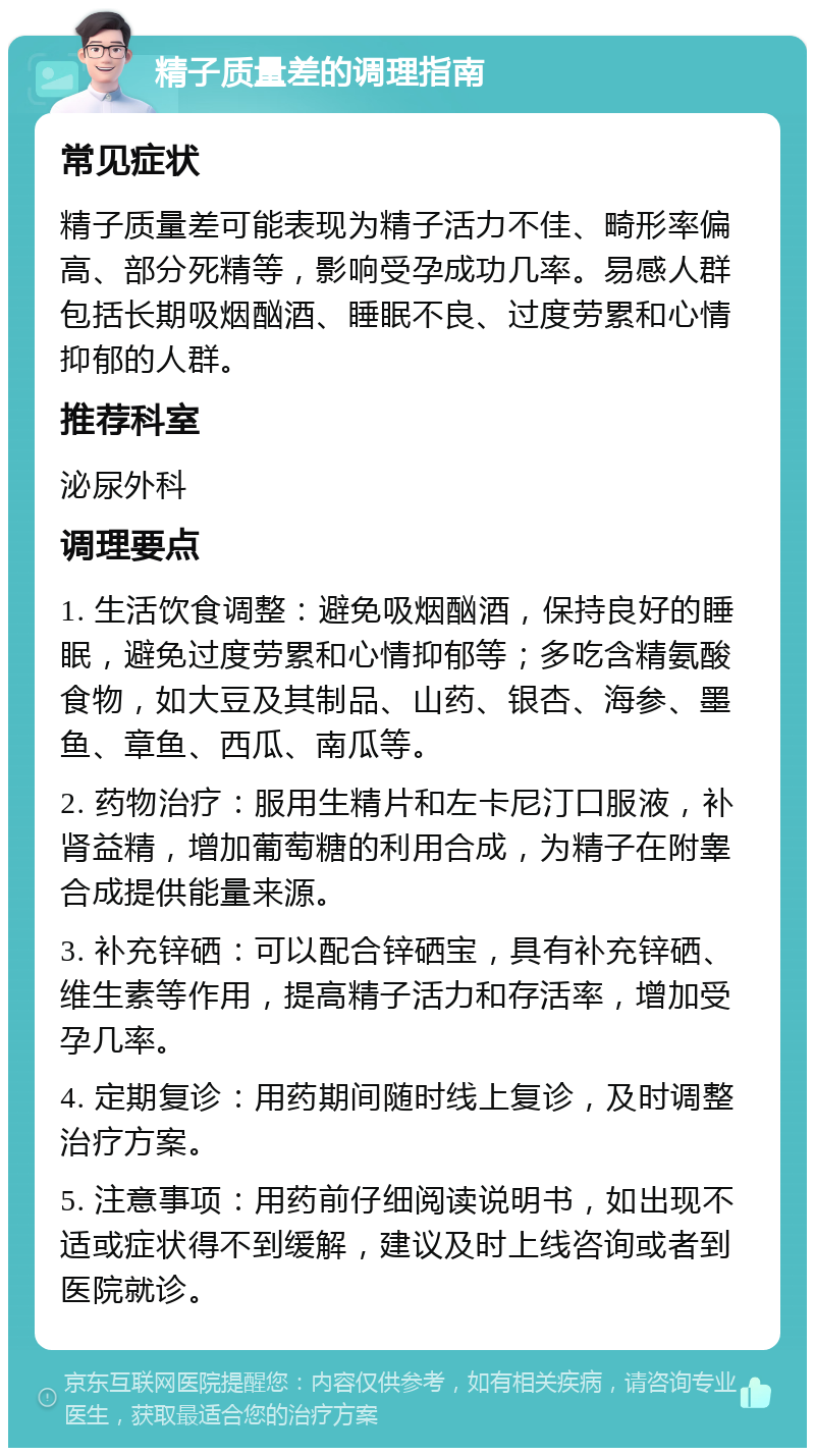 精子质量差的调理指南 常见症状 精子质量差可能表现为精子活力不佳、畸形率偏高、部分死精等，影响受孕成功几率。易感人群包括长期吸烟酗酒、睡眠不良、过度劳累和心情抑郁的人群。 推荐科室 泌尿外科 调理要点 1. 生活饮食调整：避免吸烟酗酒，保持良好的睡眠，避免过度劳累和心情抑郁等；多吃含精氨酸食物，如大豆及其制品、山药、银杏、海参、墨鱼、章鱼、西瓜、南瓜等。 2. 药物治疗：服用生精片和左卡尼汀口服液，补肾益精，增加葡萄糖的利用合成，为精子在附睾合成提供能量来源。 3. 补充锌硒：可以配合锌硒宝，具有补充锌硒、维生素等作用，提高精子活力和存活率，增加受孕几率。 4. 定期复诊：用药期间随时线上复诊，及时调整治疗方案。 5. 注意事项：用药前仔细阅读说明书，如出现不适或症状得不到缓解，建议及时上线咨询或者到医院就诊。