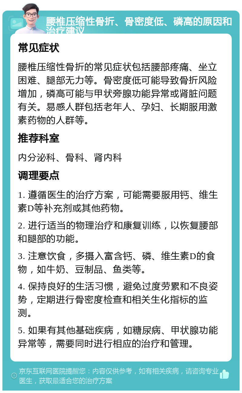 腰椎压缩性骨折、骨密度低、磷高的原因和治疗建议 常见症状 腰椎压缩性骨折的常见症状包括腰部疼痛、坐立困难、腿部无力等。骨密度低可能导致骨折风险增加，磷高可能与甲状旁腺功能异常或肾脏问题有关。易感人群包括老年人、孕妇、长期服用激素药物的人群等。 推荐科室 内分泌科、骨科、肾内科 调理要点 1. 遵循医生的治疗方案，可能需要服用钙、维生素D等补充剂或其他药物。 2. 进行适当的物理治疗和康复训练，以恢复腰部和腿部的功能。 3. 注意饮食，多摄入富含钙、磷、维生素D的食物，如牛奶、豆制品、鱼类等。 4. 保持良好的生活习惯，避免过度劳累和不良姿势，定期进行骨密度检查和相关生化指标的监测。 5. 如果有其他基础疾病，如糖尿病、甲状腺功能异常等，需要同时进行相应的治疗和管理。