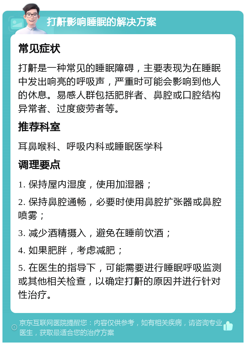 打鼾影响睡眠的解决方案 常见症状 打鼾是一种常见的睡眠障碍，主要表现为在睡眠中发出响亮的呼吸声，严重时可能会影响到他人的休息。易感人群包括肥胖者、鼻腔或口腔结构异常者、过度疲劳者等。 推荐科室 耳鼻喉科、呼吸内科或睡眠医学科 调理要点 1. 保持屋内湿度，使用加湿器； 2. 保持鼻腔通畅，必要时使用鼻腔扩张器或鼻腔喷雾； 3. 减少酒精摄入，避免在睡前饮酒； 4. 如果肥胖，考虑减肥； 5. 在医生的指导下，可能需要进行睡眠呼吸监测或其他相关检查，以确定打鼾的原因并进行针对性治疗。