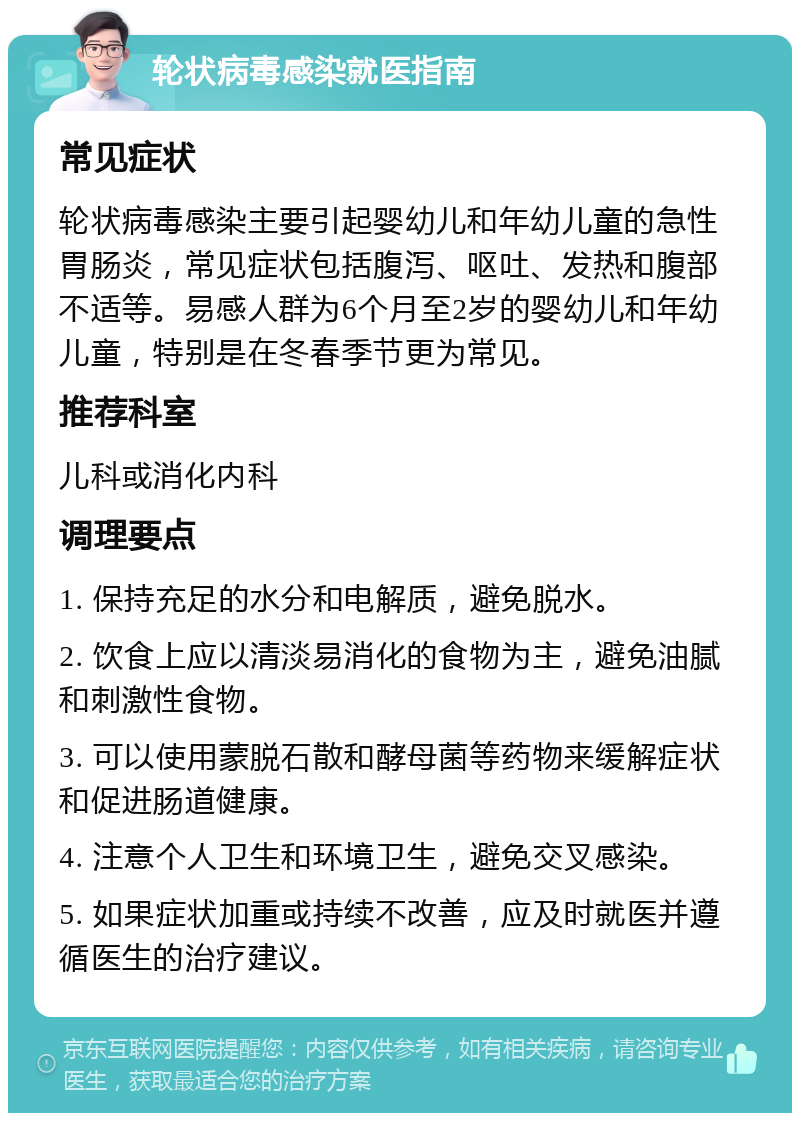 轮状病毒感染就医指南 常见症状 轮状病毒感染主要引起婴幼儿和年幼儿童的急性胃肠炎，常见症状包括腹泻、呕吐、发热和腹部不适等。易感人群为6个月至2岁的婴幼儿和年幼儿童，特别是在冬春季节更为常见。 推荐科室 儿科或消化内科 调理要点 1. 保持充足的水分和电解质，避免脱水。 2. 饮食上应以清淡易消化的食物为主，避免油腻和刺激性食物。 3. 可以使用蒙脱石散和酵母菌等药物来缓解症状和促进肠道健康。 4. 注意个人卫生和环境卫生，避免交叉感染。 5. 如果症状加重或持续不改善，应及时就医并遵循医生的治疗建议。