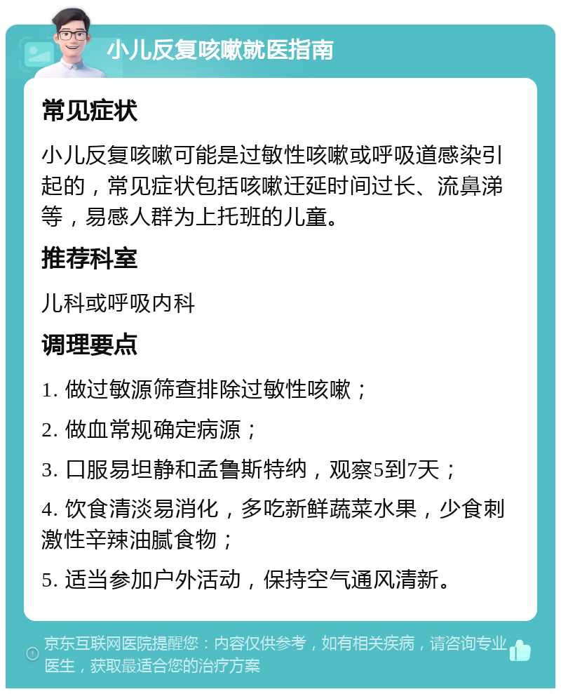 小儿反复咳嗽就医指南 常见症状 小儿反复咳嗽可能是过敏性咳嗽或呼吸道感染引起的，常见症状包括咳嗽迁延时间过长、流鼻涕等，易感人群为上托班的儿童。 推荐科室 儿科或呼吸内科 调理要点 1. 做过敏源筛查排除过敏性咳嗽； 2. 做血常规确定病源； 3. 口服易坦静和孟鲁斯特纳，观察5到7天； 4. 饮食清淡易消化，多吃新鲜蔬菜水果，少食刺激性辛辣油腻食物； 5. 适当参加户外活动，保持空气通风清新。