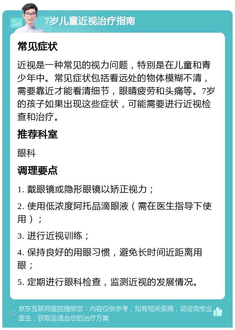 7岁儿童近视治疗指南 常见症状 近视是一种常见的视力问题，特别是在儿童和青少年中。常见症状包括看远处的物体模糊不清，需要靠近才能看清细节，眼睛疲劳和头痛等。7岁的孩子如果出现这些症状，可能需要进行近视检查和治疗。 推荐科室 眼科 调理要点 1. 戴眼镜或隐形眼镜以矫正视力； 2. 使用低浓度阿托品滴眼液（需在医生指导下使用）； 3. 进行近视训练； 4. 保持良好的用眼习惯，避免长时间近距离用眼； 5. 定期进行眼科检查，监测近视的发展情况。