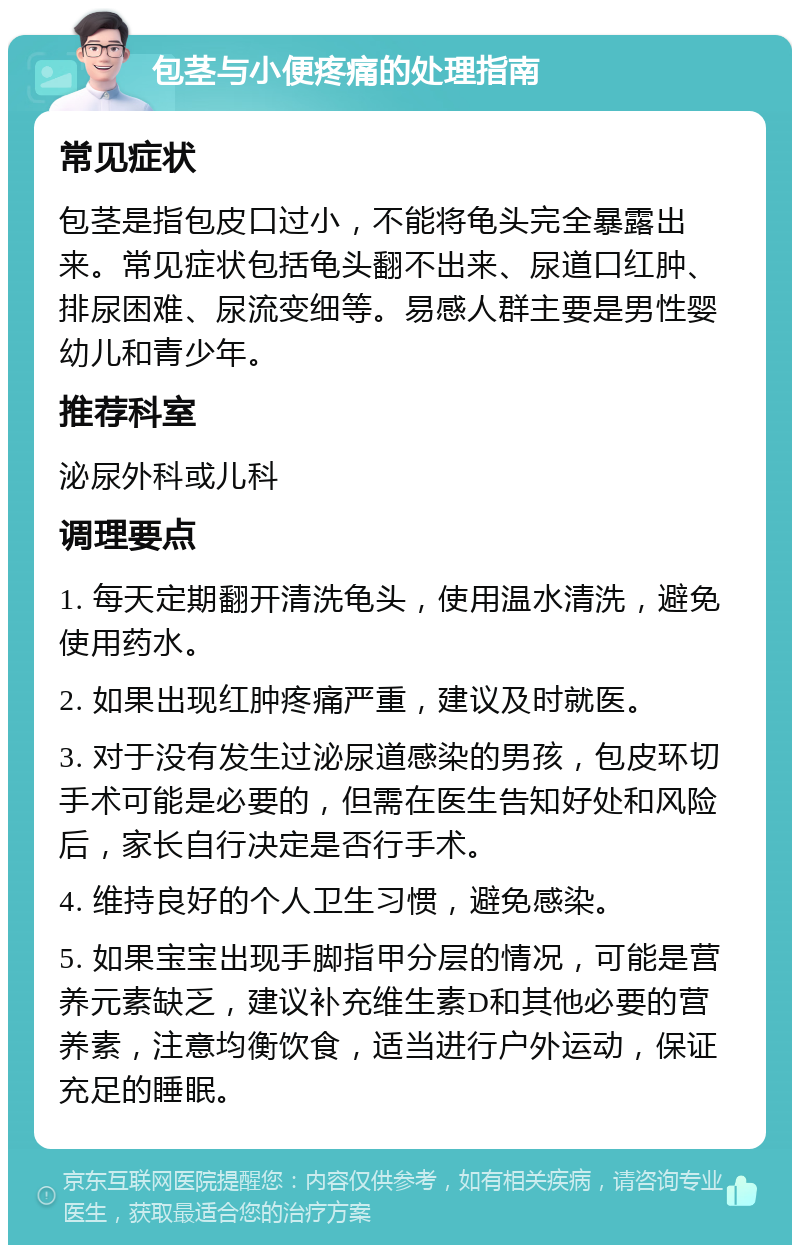 包茎与小便疼痛的处理指南 常见症状 包茎是指包皮口过小，不能将龟头完全暴露出来。常见症状包括龟头翻不出来、尿道口红肿、排尿困难、尿流变细等。易感人群主要是男性婴幼儿和青少年。 推荐科室 泌尿外科或儿科 调理要点 1. 每天定期翻开清洗龟头，使用温水清洗，避免使用药水。 2. 如果出现红肿疼痛严重，建议及时就医。 3. 对于没有发生过泌尿道感染的男孩，包皮环切手术可能是必要的，但需在医生告知好处和风险后，家长自行决定是否行手术。 4. 维持良好的个人卫生习惯，避免感染。 5. 如果宝宝出现手脚指甲分层的情况，可能是营养元素缺乏，建议补充维生素D和其他必要的营养素，注意均衡饮食，适当进行户外运动，保证充足的睡眠。