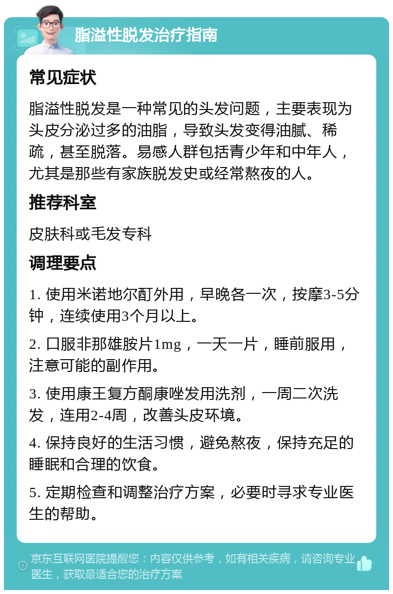 脂溢性脱发治疗指南 常见症状 脂溢性脱发是一种常见的头发问题，主要表现为头皮分泌过多的油脂，导致头发变得油腻、稀疏，甚至脱落。易感人群包括青少年和中年人，尤其是那些有家族脱发史或经常熬夜的人。 推荐科室 皮肤科或毛发专科 调理要点 1. 使用米诺地尔酊外用，早晚各一次，按摩3-5分钟，连续使用3个月以上。 2. 口服非那雄胺片1mg，一天一片，睡前服用，注意可能的副作用。 3. 使用康王复方酮康唑发用洗剂，一周二次洗发，连用2-4周，改善头皮环境。 4. 保持良好的生活习惯，避免熬夜，保持充足的睡眠和合理的饮食。 5. 定期检查和调整治疗方案，必要时寻求专业医生的帮助。