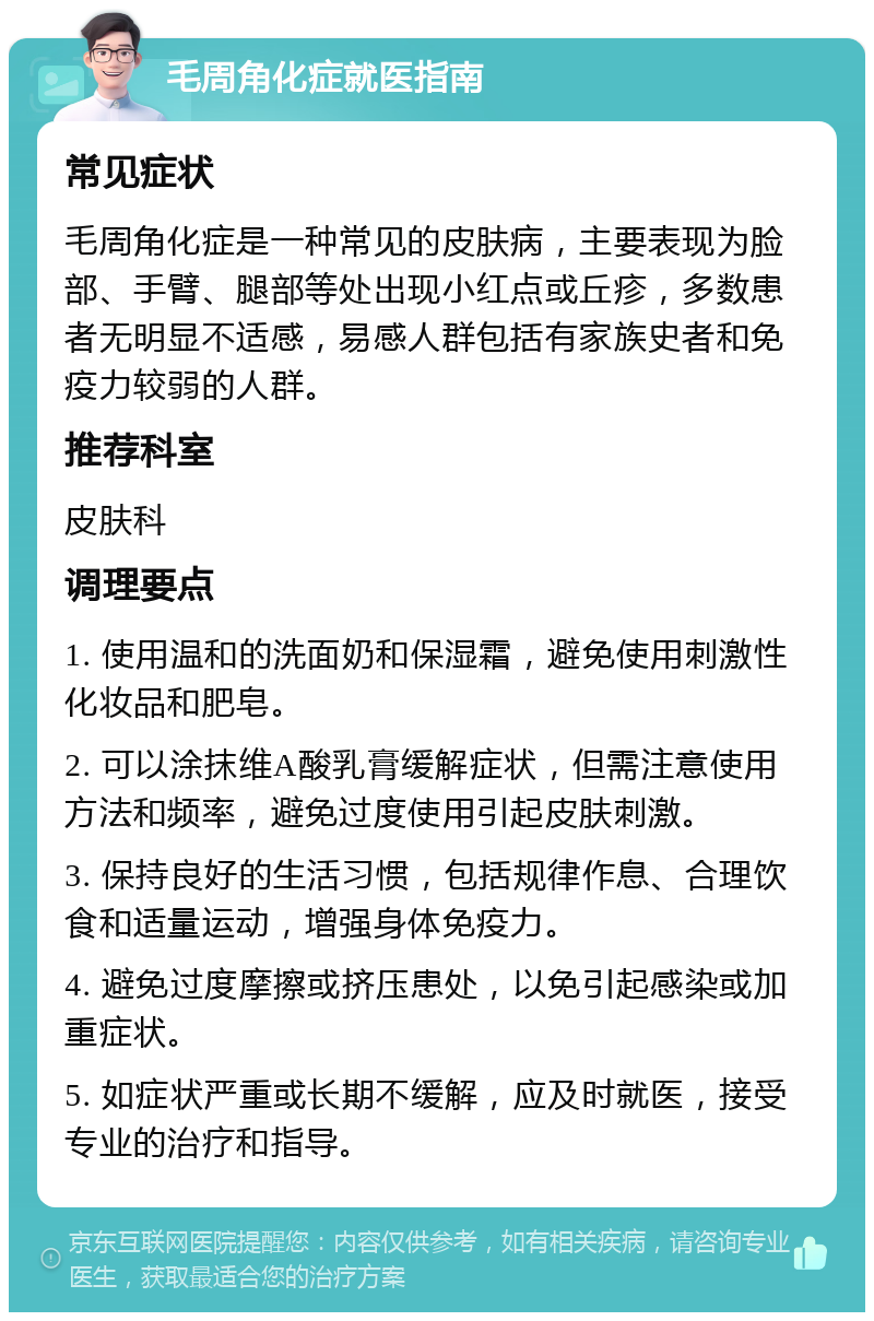 毛周角化症就医指南 常见症状 毛周角化症是一种常见的皮肤病，主要表现为脸部、手臂、腿部等处出现小红点或丘疹，多数患者无明显不适感，易感人群包括有家族史者和免疫力较弱的人群。 推荐科室 皮肤科 调理要点 1. 使用温和的洗面奶和保湿霜，避免使用刺激性化妆品和肥皂。 2. 可以涂抹维A酸乳膏缓解症状，但需注意使用方法和频率，避免过度使用引起皮肤刺激。 3. 保持良好的生活习惯，包括规律作息、合理饮食和适量运动，增强身体免疫力。 4. 避免过度摩擦或挤压患处，以免引起感染或加重症状。 5. 如症状严重或长期不缓解，应及时就医，接受专业的治疗和指导。