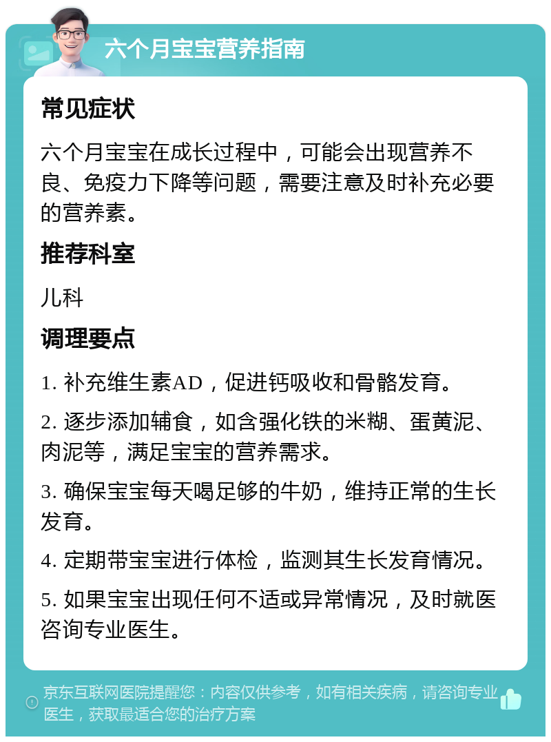 六个月宝宝营养指南 常见症状 六个月宝宝在成长过程中，可能会出现营养不良、免疫力下降等问题，需要注意及时补充必要的营养素。 推荐科室 儿科 调理要点 1. 补充维生素AD，促进钙吸收和骨骼发育。 2. 逐步添加辅食，如含强化铁的米糊、蛋黄泥、肉泥等，满足宝宝的营养需求。 3. 确保宝宝每天喝足够的牛奶，维持正常的生长发育。 4. 定期带宝宝进行体检，监测其生长发育情况。 5. 如果宝宝出现任何不适或异常情况，及时就医咨询专业医生。