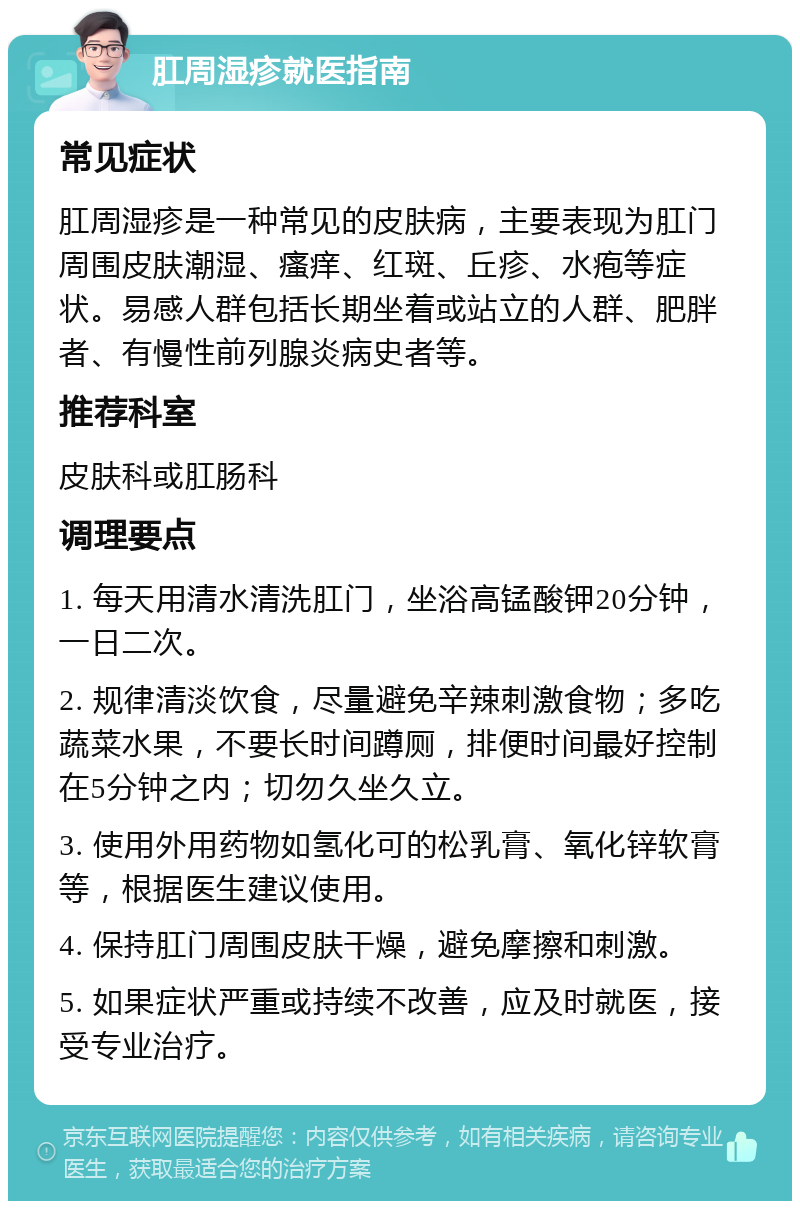 肛周湿疹就医指南 常见症状 肛周湿疹是一种常见的皮肤病，主要表现为肛门周围皮肤潮湿、瘙痒、红斑、丘疹、水疱等症状。易感人群包括长期坐着或站立的人群、肥胖者、有慢性前列腺炎病史者等。 推荐科室 皮肤科或肛肠科 调理要点 1. 每天用清水清洗肛门，坐浴高锰酸钾20分钟，一日二次。 2. 规律清淡饮食，尽量避免辛辣刺激食物；多吃蔬菜水果，不要长时间蹲厕，排便时间最好控制在5分钟之内；切勿久坐久立。 3. 使用外用药物如氢化可的松乳膏、氧化锌软膏等，根据医生建议使用。 4. 保持肛门周围皮肤干燥，避免摩擦和刺激。 5. 如果症状严重或持续不改善，应及时就医，接受专业治疗。