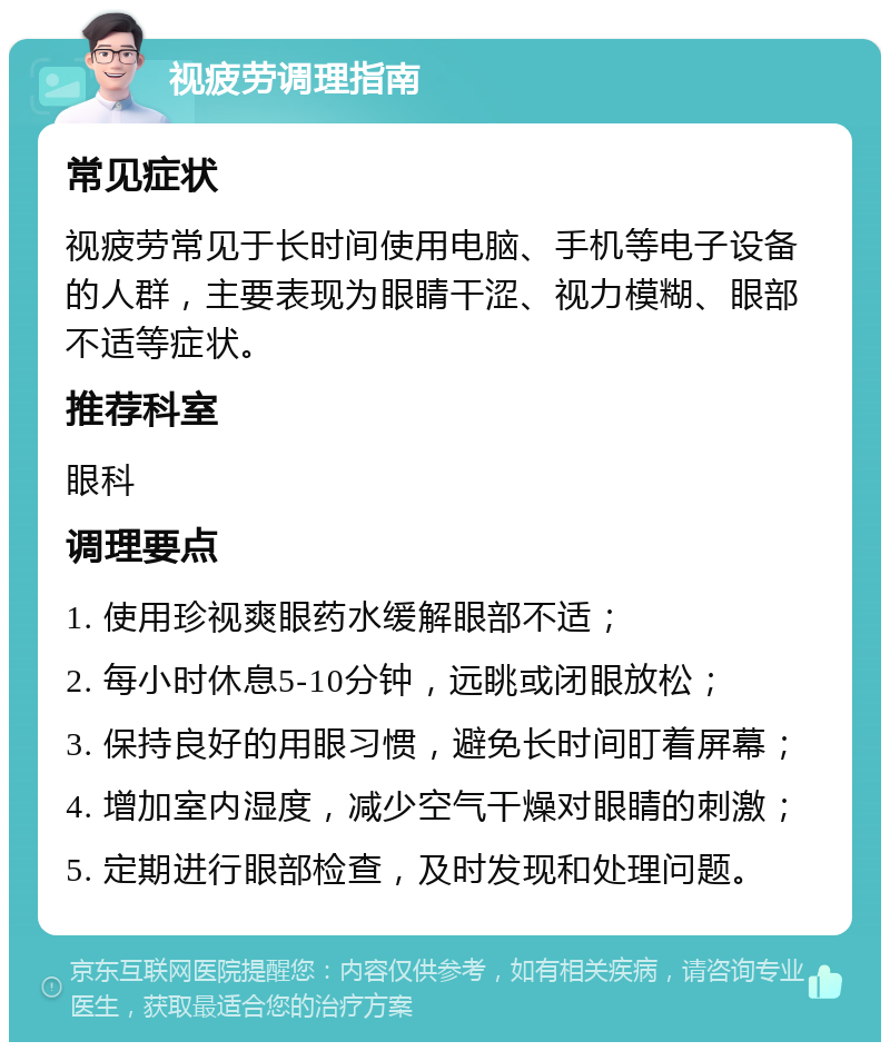 视疲劳调理指南 常见症状 视疲劳常见于长时间使用电脑、手机等电子设备的人群，主要表现为眼睛干涩、视力模糊、眼部不适等症状。 推荐科室 眼科 调理要点 1. 使用珍视爽眼药水缓解眼部不适； 2. 每小时休息5-10分钟，远眺或闭眼放松； 3. 保持良好的用眼习惯，避免长时间盯着屏幕； 4. 增加室内湿度，减少空气干燥对眼睛的刺激； 5. 定期进行眼部检查，及时发现和处理问题。