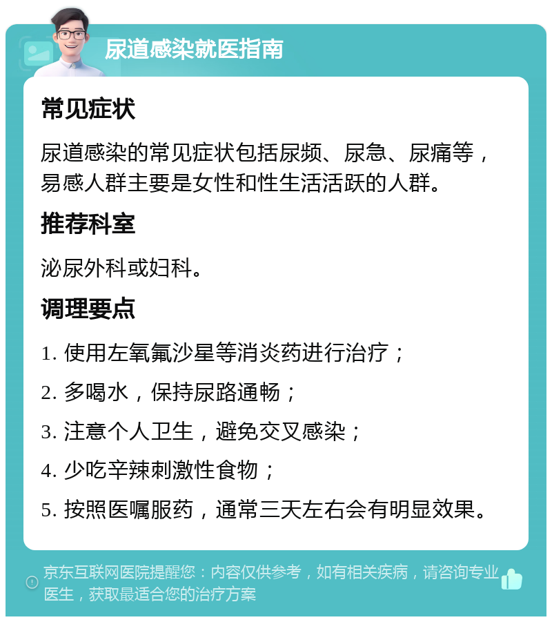 尿道感染就医指南 常见症状 尿道感染的常见症状包括尿频、尿急、尿痛等，易感人群主要是女性和性生活活跃的人群。 推荐科室 泌尿外科或妇科。 调理要点 1. 使用左氧氟沙星等消炎药进行治疗； 2. 多喝水，保持尿路通畅； 3. 注意个人卫生，避免交叉感染； 4. 少吃辛辣刺激性食物； 5. 按照医嘱服药，通常三天左右会有明显效果。