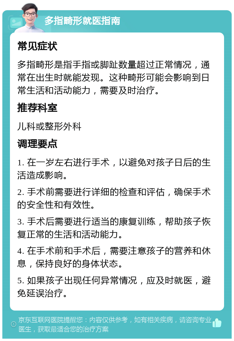 多指畸形就医指南 常见症状 多指畸形是指手指或脚趾数量超过正常情况，通常在出生时就能发现。这种畸形可能会影响到日常生活和活动能力，需要及时治疗。 推荐科室 儿科或整形外科 调理要点 1. 在一岁左右进行手术，以避免对孩子日后的生活造成影响。 2. 手术前需要进行详细的检查和评估，确保手术的安全性和有效性。 3. 手术后需要进行适当的康复训练，帮助孩子恢复正常的生活和活动能力。 4. 在手术前和手术后，需要注意孩子的营养和休息，保持良好的身体状态。 5. 如果孩子出现任何异常情况，应及时就医，避免延误治疗。