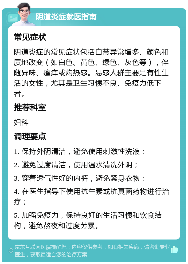 阴道炎症就医指南 常见症状 阴道炎症的常见症状包括白带异常增多、颜色和质地改变（如白色、黄色、绿色、灰色等），伴随异味、瘙痒或灼热感。易感人群主要是有性生活的女性，尤其是卫生习惯不良、免疫力低下者。 推荐科室 妇科 调理要点 1. 保持外阴清洁，避免使用刺激性洗液； 2. 避免过度清洁，使用温水清洗外阴； 3. 穿着透气性好的内裤，避免紧身衣物； 4. 在医生指导下使用抗生素或抗真菌药物进行治疗； 5. 加强免疫力，保持良好的生活习惯和饮食结构，避免熬夜和过度劳累。